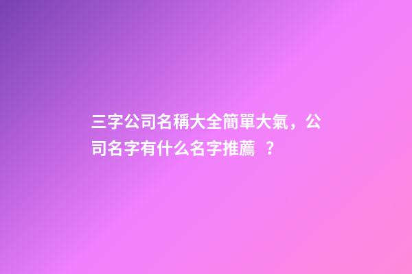 三字公司名稱大全簡單大氣，公司名字有什么名字推薦？